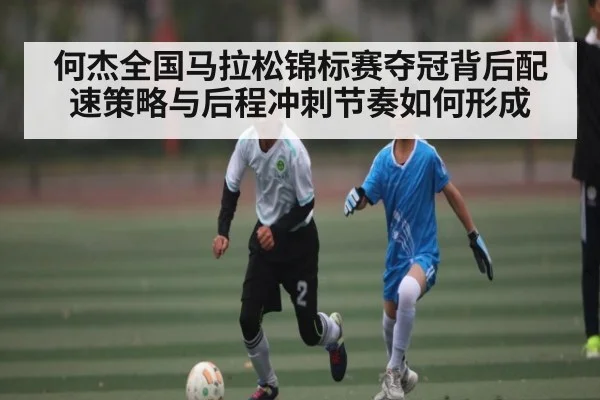 何杰全国马拉松锦标赛夺冠背后配速策略与后程冲刺节奏如何形成