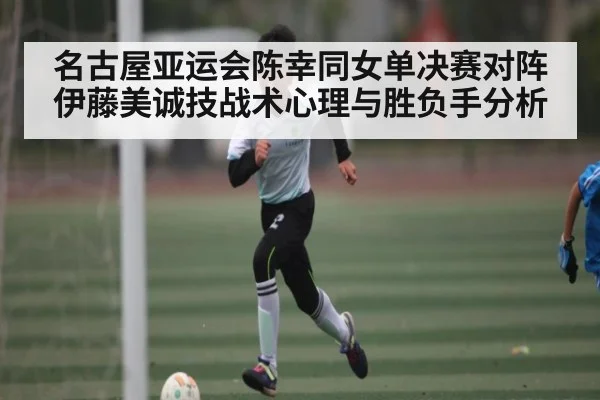 名古屋亚运会陈幸同女单决赛对阵伊藤美诚技战术心理与胜负手分析